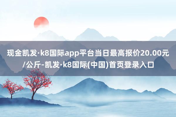 现金凯发·k8国际app平台当日最高报价20.00元/公斤-凯发·k8国际(中国)首页登录入口