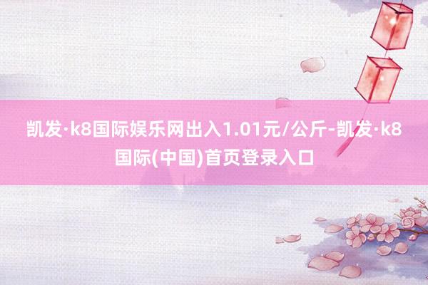 凯发·k8国际娱乐网出入1.01元/公斤-凯发·k8国际(中国)首页登录入口