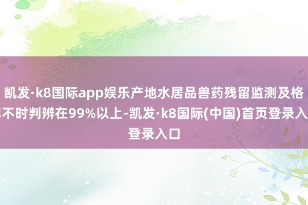 凯发·k8国际app娱乐产地水居品兽药残留监测及格率不时判辨在99%以上-凯发·k8国际(中国)首页登录入口