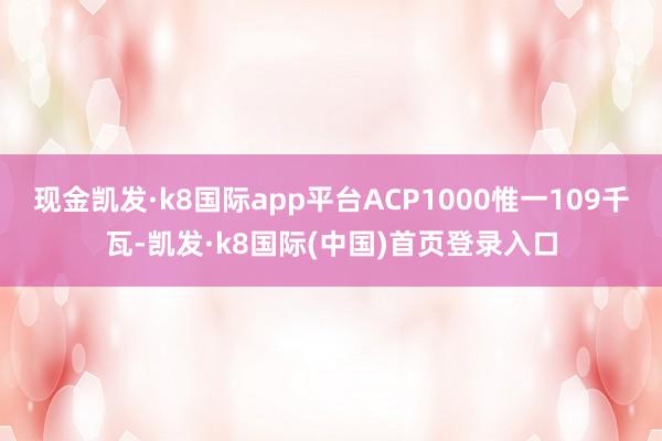 现金凯发·k8国际app平台ACP1000惟一109千瓦-凯发·k8国际(中国)首页登录入口