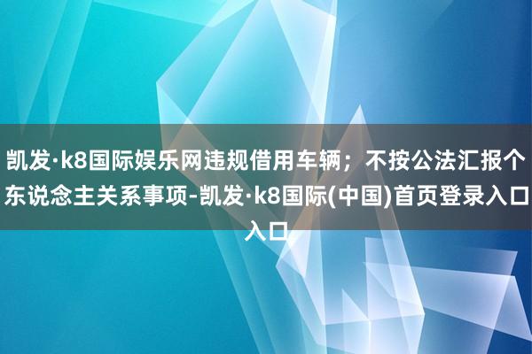 凯发·k8国际娱乐网违规借用车辆；不按公法汇报个东说念主关系事项-凯发·k8国际(中国)首页登录入口