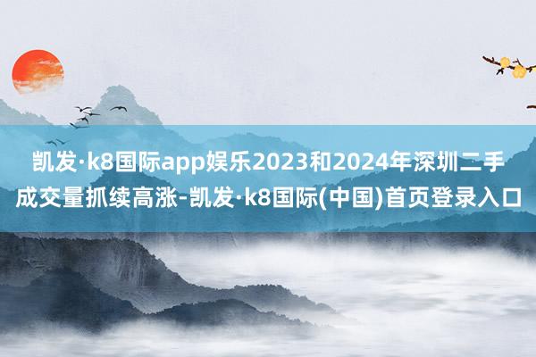 凯发·k8国际app娱乐2023和2024年深圳二手成交量抓续高涨-凯发·k8国际(中国)首页登录入口