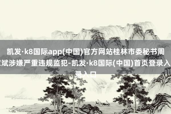 凯发·k8国际app(中国)官方网站桂林市委秘书周家斌涉嫌严重违规监犯-凯发·k8国际(中国)首页登录入口