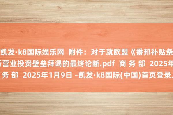 凯发·k8国际娱乐网  附件：对于就欧盟《番邦补贴条例》联系作念法进行营业投资壁垒拜谒的最终论断.pdf  商 务 部  2025年1月9日 -凯发·k8国际(中国)首页登录入口