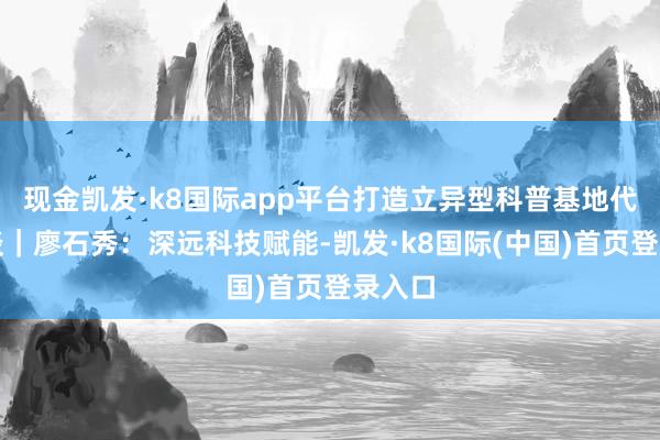 现金凯发·k8国际app平台打造立异型科普基地代表通谈｜廖石秀：深远科技赋能-凯发·k8国际(中国)首页登录入口