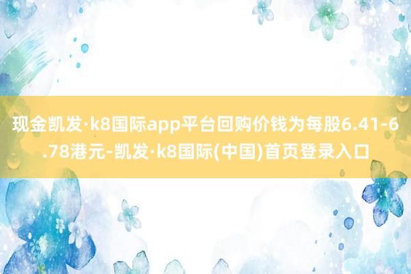 现金凯发·k8国际app平台回购价钱为每股6.41-6.78港元-凯发·k8国际(中国)首页登录入口