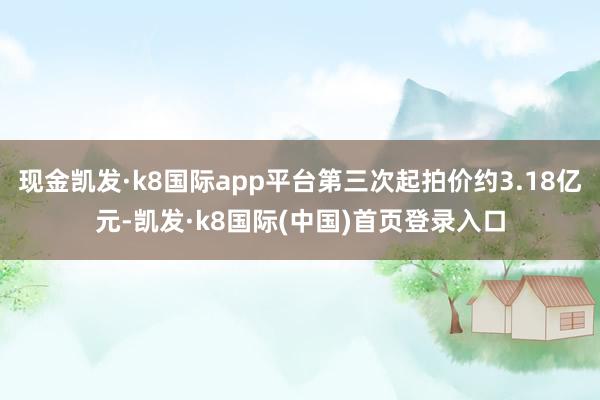 现金凯发·k8国际app平台第三次起拍价约3.18亿元-凯发·k8国际(中国)首页登录入口