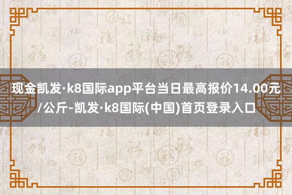 现金凯发·k8国际app平台当日最高报价14.00元/公斤-凯发·k8国际(中国)首页登录入口